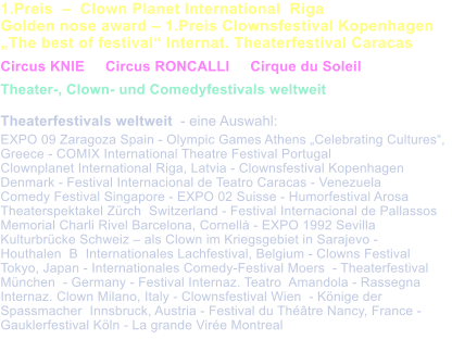 1.Preis    Clown Planet International  Riga  Golden nose award  1.Preis Clownsfestival Kopenhagen  The best of festival Internat. Theaterfestival Caracas   Circus KNIE     Circus RONCALLI     Cirque du Soleil    Theater-, Clown- und Comedyfestivals weltweit  Theaterfestivals weltweit  - eine Auswahl:  EXPO 09 Zaragoza Spain - Olympic Games Athens Celebrating Cultures, Greece - COMIX International Theatre Festival Portugal Clownplanet International Riga, Latvia - Clownsfestival Kopenhagen  Denmark - Festival Internacional de Teatro Caracas - Venezuela Comedy Festival Singapore - EXPO 02 Suisse - Humorfestival Arosa  Theaterspektakel Zrch  Switzerland - Festival Internacional de Pallassos Memorial Charli Rivel Barcelona, Cornell - EXPO 1992 Sevilla  Kulturbrcke Schweiz  als Clown im Kriegsgebiet in Sarajevo -  Houthalen  B  Internationales Lachfestival, Belgium - Clowns Festival Tokyo, Japan - Internationales Comedy-Festival Moers  - Theaterfestival Mnchen  - Germany - Festival Internaz. Teatro  Amandola - Rassegna Internaz. Clown Milano, Italy - Clownsfestival Wien  - Knige der Spassmacher  Innsbruck, Austria - Festival du Thtre Nancy, France - Gauklerfestival Kln - La grande Vire Montreal