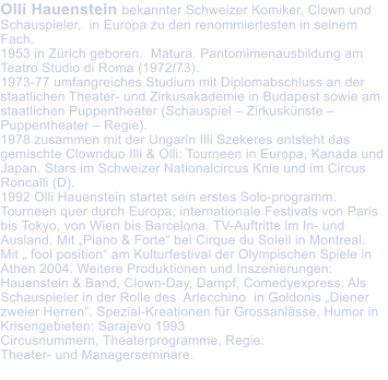 Olli Hauenstein bekannter Schweizer Komiker, Clown und Schauspieler,  in Europa zu den renommiertesten in seinem Fach. 1953 in Zrich geboren.  Matura. Pantomimenausbildung am Teatro Studio di Roma (1972/73).  1973-77 umfangreiches Studium mit Diplomabschluss an der staatlichen Theater- und Zirkusakademie in Budapest sowie am staatlichen Puppentheater (Schauspiel  Zirkusknste  Puppentheater  Regie).  1978 zusammen mit der Ungarin Illi Szekeres entsteht das gemischte Clownduo Illi & Olli: Tourneen in Europa, Kanada und Japan. Stars im Schweizer Nationalcircus Knie und im Circus Roncalli (D).  1992 Olli Hauenstein startet sein erstes Solo-programm. Tourneen quer durch Europa, internationale Festivals von Paris bis Tokyo, von Wien bis Barcelona. TV-Auftritte im In- und Ausland. Mit Piano & Forte bei Cirque du Soleil in Montreal. Mit  fool position am Kulturfestival der Olympischen Spiele in Athen 2004. Weitere Produktionen und Inszenierungen: Hauenstein & Band, Clown-Day, Dampf, Comedyexpress. Als Schauspieler in der Rolle des  Arlecchino  in Goldonis Diener zweier Herren. Spezial-Kreationen fr Grossanlsse, Humor in Krisengebieten: Sarajevo 1993 Circusnummern, Theaterprogramme, Regie.  Theater- und Managerseminare.
