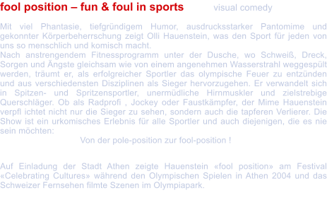 fool position  fun & foul in sports 	visual comedy  Mit viel Phantasie, tiefgrndigem Humor, ausdrucksstarker Pantomime und gekonnter Krperbeherrschung zeigt Olli Hauenstein, was den Sport fr jeden von uns so menschlich und komisch macht. Nach anstrengendem Fitnessprogramm unter der Dusche, wo Schwei, Dreck, Sorgen und ngste gleichsam wie von einem angenehmen Wasserstrahl weggesplt werden, trumt er, als erfolgreicher Sportler das olympische Feuer zu entznden und aus verschiedensten Disziplinen als Sieger hervorzugehen. Er verwandelt sich in Spitzen- und Spritzensportler, unermdliche Hirnmuskler und zielstrebige Querschlger. Ob als Radprofi , Jockey oder Faustkmpfer, der Mime Hauenstein verpfl ichtet nicht nur die Sieger zu sehen, sondern auch die tapferen Verlierer. Die Show ist ein urkomisches Erlebnis fr alle Sportler und auch diejenigen, die es nie sein mchten:  			Von der pole-position zur fool-position !  Auf Einladung der Stadt Athen zeigte Hauenstein fool position am Festival Celebrating Cultures whrend den Olympischen Spielen in Athen 2004 und das Schweizer Fernsehen filmte Szenen im Olympiapark.