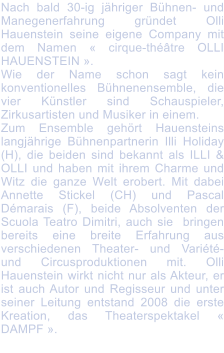 Nach bald 30-ig jhriger Bhnen- und Manegenerfahrung grndet Olli Hauenstein seine eigene Company mit dem Namen  cirque-thtre OLLI HAUENSTEIN .  Wie der Name schon sagt kein konventionelles Bhnenensemble, die vier Knstler sind Schauspieler, Zirkusartisten und Musiker in einem. Zum Ensemble gehrt Hauensteins langjhrige Bhnenpartnerin Illi Holiday (H), die beiden sind bekannt als ILLI & OLLI und haben mit ihrem Charme und Witz die ganze Welt erobert. Mit dabei Annette Stickel (CH) und Pascal Dmarais (F), beide Absolventen der Scuola Teatro Dimitri, auch sie  bringen bereits eine breite Erfahrung aus verschiedenen Theater- und Varit- und Circusproduktionen mit. Olli Hauenstein wirkt nicht nur als Akteur, er ist auch Autor und Regisseur und unter seiner Leitung entstand 2008 die erste Kreation, das Theaterspektakel  DAMPF .