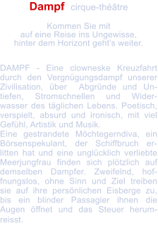 Dampf  cirque-thtre   Kommen Sie mit  auf eine Reise ins Ungewisse, hinter dem Horizont gehts weiter.   DAMPF - Eine clowneske Kreuzfahrt durch den Vergngungsdampf unserer Zivilisation, ber  Abgrnde und Un-tiefen, Stromschnellen und Wider-wasser des tglichen Lebens. Poetisch, verspielt, absurd und ironisch, mit viel Gefhl, Artistik und Musik. Eine gestrandete Mchtegerndiva, ein Brsenspekulant, der Schiffbruch er-litten hat und eine unglcklich verliebte Meerjungfrau finden sich pltzlich auf demselben Dampfer. Zweifelnd, hof-fnungslos, ohne Sinn und Ziel treiben sie auf ihre persnlichen Eisberge zu, bis ein blinder Passagier ihnen die Augen ffnet und das Steuer herum-reisst.