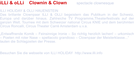 iLLi & oLLi    Clownin & Clown  	spectacle clownesque  ILLI HOLIDAY & OLLI HAUENSTEIN  Das brillante Clownpaar ILLI & OLLI begeistern das Publikum in der Schweiz, Europa und darber hinaus. Zahlreiche TV Programme,Theaterfestivals auf der ganzen Welt. Tournee mit dem Schweizer national Circus KNIE und dem berhmten Circus Roncalli, Circus Theater Carr Amsterdam u.v.a.   Entwaffnende Komik  Feinsinnige Ironie  So richtig herzlich lachen!  urkomisch  Poeten mit roter Nase  spettacolo grandioso  Clownpaar der Meisterklasse...  lauten die Schlagzeilen der Presse.   Besuchen Sie die webseite von ILLI HOLIDAY  http://www.illi.info