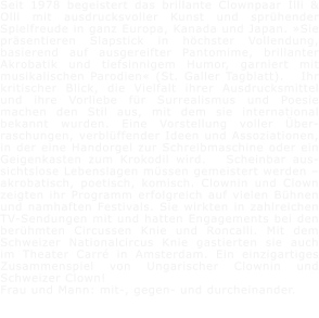Seit 1978 begeistert das brillante Clownpaar Illi & Olli mit ausdrucksvoller Kunst und sprhender Spielfreude in ganz Europa, Kanada und Japan. Sie prsentieren Slapstick in hchster Vollendung, basierend auf ausgereifter Pantomime, brillanter Akrobatik und tiefsinnigem Humor, garniert mit musikalischen Parodien (St. Galler Tagblatt).   Ihr kritischer Blick, die Vielfalt ihrer Ausdrucksmittel und ihre Vorliebe fr Surrealismus und Poesie machen den Stil aus, mit dem sie international bekannt wurden. Eine Vorstellung voller ber-raschungen, verblffender Ideen und Assoziationen, in der eine Handorgel zur Schreibmaschine oder ein Geigenkasten zum Krokodil wird.   Scheinbar aus-sichtslose Lebenslagen mssen gemeistert werden  akrobatisch, poetisch, komisch. Clownin und Clown zeigten ihr Programm erfolgreich auf vielen Bhnen und namhaften Festivals. Sie wirkten in zahlreichen TV-Sendungen mit und hatten Engagements bei den berhmten Circussen Knie und Roncalli. Mit dem Schweizer Nationalcircus Knie gastierten sie auch im Theater Carr in Amsterdam. Ein einzigartiges Zusammenspiel von Ungarischer Clownin und Schweizer Clown!    Frau und Mann: mit-, gegen- und durcheinander.
