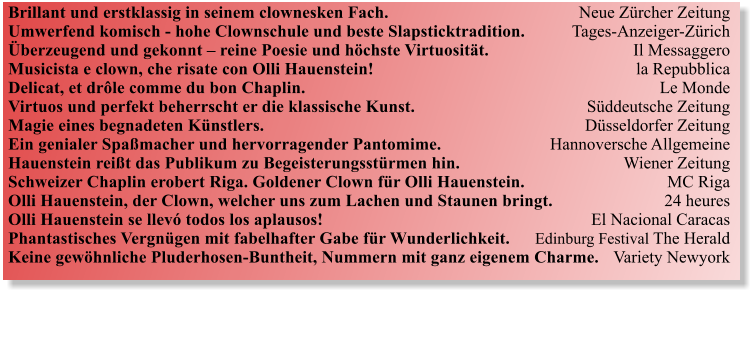 Brillant und erstklassig in seinem clownesken Fach.  	Neue Zrcher Zeitung Umwerfend komisch - hohe Clownschule und beste Slapsticktradition.	Tages-Anzeiger-Zrich berzeugend und gekonnt  reine Poesie und hchste Virtuositt. 	Il Messaggero Musicista e clown, che risate con Olli Hauenstein!  	la Repubblica Delicat, et drle comme du bon Chaplin.       	Le Monde Virtuos und perfekt beherrscht er die klassische Kunst.    	Sddeutsche Zeitung Magie eines begnadeten Knstlers.     	Dsseldorfer Zeitung Ein genialer Spamacher und hervorragender Pantomime. 	Hannoversche Allgemeine Hauenstein reit das Publikum zu Begeisterungsstrmen hin. 	Wiener Zeitung Schweizer Chaplin erobert Riga. Goldener Clown fr Olli Hauenstein.	MC Riga Olli Hauenstein, der Clown, welcher uns zum Lachen und Staunen bringt. 	24 heures Olli Hauenstein se llev todos los aplausos!	El Nacional Caracas Phantastisches Vergngen mit fabelhafter Gabe fr Wunderlichkeit. 	Edinburg Festival The Herald Keine gewhnliche Pluderhosen-Buntheit, Nummern mit ganz eigenem Charme. 	Variety Newyork