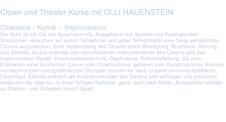 Clown und Theater Kurse mit OLLI HAUENSTEIN  Clownerie - Komik -  Improvisation Der Kurs ist ein Ort des Ausprobierens. Ausgehend von Spielen und theatralischen Situationen versuchen wir jedem Teilnehmer und jeder Teilnehmerin eine Seite seines/ihres Clowns aufzudecken. Eine Vorbereitung des Clowns durch Bewegung, Rhythmus, Atmung und Stimme, so wie erlernen von verschiedenen Instrumentarien des Clowns und des improvisativen Spiels. Improvisationstechnik, Gagfindung, Rollenverteilung  bis zum Erarbeiten einer komischen Szene oder Clownnummer gehren zum Kursprogramm. Anhand von technischen und spielerischen bungen suchen wir nach unserer unverwechselbaren Clownfigur. Ebenso errtern wir Arbeitsmethoden des Clowns und verfolgen und probieren diese von der Idee bis zu einer fertigen Nummer, ganz  nach dem Motto Schwchen werden zu Strken. und Scheitern macht Spaߓ.