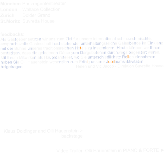 Mnchen	Prinzregententheater London	Wallace Collection Zrich	Dolder Grand St.Moritz	Suvretta House   feedbacks: Als Gastgeber setzten wir uns zum Ziel fur unsere international sehr durchmischte, anspruchsvolle Gasteschaft hochstehende, unterhaltungsreiche Galaabende im Einklang mit der Bhne unseres traditionsreichen Hotels zu inszenieren. Heute knnen wir Ihnen besttigen, dass die geladenen Gste yom Dargebotenen durchwegs begeistert waren. Mit Ihrem Mitwirken als Hauptdarsteller, wo Sie unterschiedlichste Rollen einnahmen, haben Sie Olli Hauenstein wesentlich zum Erfolg unserer Jubilaumsaktivitten beigetragen            			        Helen und Vic Jacob - Direktion Suvretta House   Nous avons dcouvert Olli Hauenstein lors d'une fte de jubile dans un grand htel  ST.Moritz. Des numros trs drles et en mme temps trs potiques. Sa performance a t remarquable, soit  niveau thatral qu' niveau instrumental.La finesse et la sensibilit qui le caractrisent ainsi que son talent en font de lui un trs grand artiste.             Mme Lorenza Buff - guest Suvretta House   Klaus Doldinger and Olli Hauenstein > backstage   Video Trailer  Olli Hauenstein in PIANO & FORTE ►