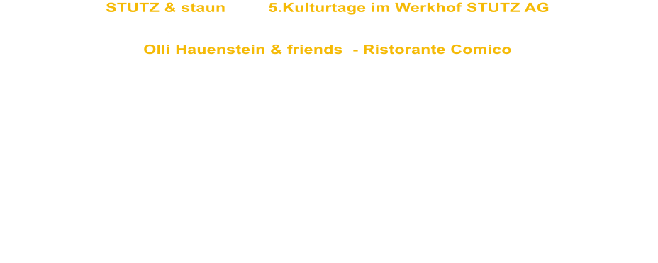 STUTZ & staun         5.Kulturtage im Werkhof STUTZ AG Do. 30. Juni 2011    Hatswil  (bei Amriswil)   20h   ffentliche Benefizveranstaltung unter dem Patronat der Baufirma STUTZ AG zugunsten der Aktion "Denk an mich"   Olli Hauenstein & friends  - Ristorante Comico   Der COMEDYexpress, das Theaterprojekt der Bildungssttte Sommeri unter der  Leitung von Peter Wenk und Olli Hauenstein bilden das erstaunliche Team des Ristorante Comico. Die Menschen mit einer geistigen Behinderung zaubern die erstaunlichsten Gerichte hervor. Alles wird mit viel Phantasie, Witz und Humor frisch angerichtet und mit berhrender Herzlichkeit serviert.  Untersttz werden sie von 4 Schlagzeugvirtuosen der Musikschule Weinfelden unter der Leitung von Peter Schneider. The Bum Tschagg, ihr Name ist Programm   mit Abwaschbrsten und Schwingbesen bringen sie die Stimmung zum Kochen.  Das Trio Innovativo begleitet unseren Ristorante Besuch mit zauberhafter, aber leichtverdaulicher Musik. Adriano Aprile, Markus Drst, Hansjrg und Brigitte Rohner, zu viert sind sie das grsstes Musik-Trio der Welt.  Vom hansdampfenden Kchenburschen bis zum simultan bersetzenden Kellner schlpft Olli Hauenstein in alle Rollen, die bei einem "Dinner for more than one" nicht fehlen drfen und verwhnt seine Gste mit haute cuisine clownesque.  Aus der kalorienarmen Theaterkche wird gezaubert, verfhrerisch aufgetischt und spektakulr abgerumt.  Ristorante Comico  ein gesunder Abend fr Ihren Bauch,  ein unvergesslicher fr Ihren Kopf  und ein sooo wohltuender fr Ihre Seele.