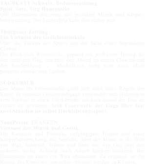 TAGBLATT Schweiz. Bodenseezeitung Spiel, Satz, Sieg Hauenstein Olli Hauenstein berzeugt mit perfekter Mimik und Krper-beherrschung. Der Lacherfolg kann ihm sicher sein.  Thurgauer Zeitung Ein Virtuose der Gesichtsmuskeln ber die Tcken des Sports aus der Sicht eines begnadeten Clowns Der Blick aufs Wesentliche, gepaart mit perfektem Timing fr den richtigen Gag, machten den Abend zu einem Clownabend der Sonderklasse.  Muskelkater hatte man nach fool positon einmal vom Lachen.  SDKURIER Der Mann im Fitnessstudio qult sich nach allen Regeln der Kunst. In rasender Geschwindigkeit verwandelt sich Hauenstein vom Torwart in einen Stierkmpfer um kurz darauf die Tour de France zu gewinnen. Sein Feuerwerk der Gags ber fast zwei Stunden ist selbst Hochleistungssport.  NeuePresse  FRANKEN Virtuose der Mimik und Gestik Mit Kenntnis und Fantasie, tiefgngigem Humor und einer Krperbeherrschung, die besticht, fhrt der Mime in die Welt von Blut, Schwei, Trnen und Ehre ein. Ein Gag jagt den anderen, weder Achseln noch Augen bleiben trocknen. Bei Hauenstein ist kaum ein Witz abzusehen. Zu originell ist die Komik des Knstlers, um schon erwartet werden zu Knnen.