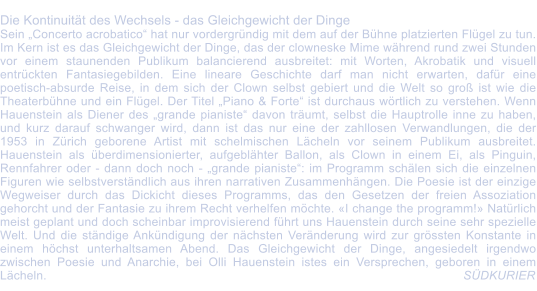 Die Kontinuitt des Wechsels - das Gleichgewicht der Dinge Sein Concerto acrobatico hat nur vordergrndig mit dem auf der Bhne platzierten Flgel zu tun. Im Kern ist es das Gleichgewicht der Dinge, das der clowneske Mime whrend rund zwei Stunden vor einem staunenden Publikum balancierend ausbreitet: mit Worten, Akrobatik und visuell entrckten Fantasiegebilden. Eine lineare Geschichte darf man nicht erwarten, dafr eine poetisch-absurde Reise, in dem sich der Clown selbst gebiert und die Welt so gro ist wie die Theaterbhne und ein Flgel. Der Titel Piano & Forte ist durchaus wrtlich zu verstehen. Wenn Hauenstein als Diener des grande pianiste davon trumt, selbst die Hauptrolle inne zu haben, und kurz darauf schwanger wird, dann ist das nur eine der zahllosen Verwandlungen, die der 1953 in Zrich geborene Artist mit schelmischen Lcheln vor seinem Publikum ausbreitet. Hauenstein als berdimensionierter, aufgeblhter Ballon, als Clown in einem Ei, als Pinguin, Rennfahrer oder - dann doch noch - grande pianiste: im Programm schlen sich die einzelnen Figuren wie selbstverstndlich aus ihren narrativen Zusammenhngen. Die Poesie ist der einzige Wegweiser durch das Dickicht dieses Programms, das den Gesetzen der freien Assoziation gehorcht und der Fantasie zu ihrem Recht verhelfen mchte. I change the programm! Natrlich meist geplant und doch scheinbar improvisierend fhrt uns Hauenstein durch seine sehr spezielle Welt. Und die stndige Ankndigung der nchsten Vernderung wird zur grssten Konstante in einem hchst unterhaltsamen Abend. Das Gleichgewicht der Dinge, angesiedelt irgendwo zwischen Poesie und Anarchie, bei Olli Hauenstein istes ein Versprechen, geboren in einem Lcheln.        							                                              SDKURIER