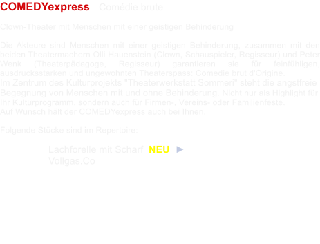 COMEDYexpress   Comdie brute  Clown-Theater mit Menschen mit einer geistigen Behinderung  Die Akteure sind Menschen mit einer geistigen Behinderung, zusammen mit den beiden Theatermachern Olli Hauenstein (Clown, Schauspieler, Regisseur) und Peter Wenk (Theaterpdagoge, Regisseur) garantieren sie fr feinfhligen, ausdrucksstarken und ungewohnten Theaterspass: Comedie brut d'Origine. Im Zentrum des Kulturprojekts "Theaterwerkstatt Sommeri" steht die angstfreie Begegnung von Menschen mit und ohne Behinderung. Nicht nur als Highlight fr Ihr Kulturprogramm, sondern auch fr Firmen-, Vereins- oder Familienfeste.  Auf Wunsch hlt der COMEDYexpress auch bei Ihnen.  Folgende Stcke sind im Repertoire: 	  	 	Lachforelle mit Scharf  NEU  ► 	Vollgas.Co