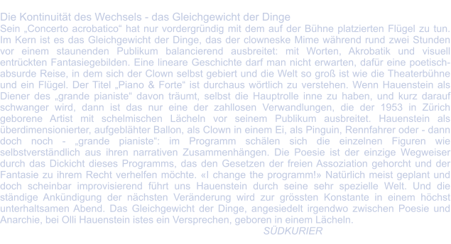 Die Kontinuität des Wechsels - das Gleichgewicht der Dinge Sein „Concerto acrobatico“ hat nur vordergründig mit dem auf der Bühne platzierten Flügel zu tun. Im Kern ist es das Gleichgewicht der Dinge, das der clowneske Mime während rund zwei Stunden vor einem staunenden Publikum balancierend ausbreitet: mit Worten, Akrobatik und visuell entrückten Fantasiegebilden. Eine lineare Geschichte darf man nicht erwarten, dafür eine poetisch-absurde Reise, in dem sich der Clown selbst gebiert und die Welt so groß ist wie die Theaterbühne und ein Flügel. Der Titel „Piano & Forte“ ist durchaus wörtlich zu verstehen. Wenn Hauenstein als Diener des „grande pianiste“ davon träumt, selbst die Hauptrolle inne zu haben, und kurz darauf schwanger wird, dann ist das nur eine der zahllosen Verwandlungen, die der 1953 in Zürich geborene Artist mit schelmischen Lächeln vor seinem Publikum ausbreitet. Hauenstein als überdimensionierter, aufgeblähter Ballon, als Clown in einem Ei, als Pinguin, Rennfahrer oder - dann doch noch - „grande pianiste“: im Programm schälen sich die einzelnen Figuren wie selbstverständlich aus ihren narrativen Zusammenhängen. Die Poesie ist der einzige Wegweiser durch das Dickicht dieses Programms, das den Gesetzen der freien Assoziation gehorcht und der Fantasie zu ihrem Recht verhelfen möchte. «I change the programm!» Natürlich meist geplant und doch scheinbar improvisierend führt uns Hauenstein durch seine sehr spezielle Welt. Und die ständige Ankündigung der nächsten Veränderung wird zur grössten Konstante in einem höchst unterhaltsamen Abend. Das Gleichgewicht der Dinge, angesiedelt irgendwo zwischen Poesie und Anarchie, bei Olli Hauenstein istes ein Versprechen, geboren in einem Lächeln.        							                                              SÜDKURIER