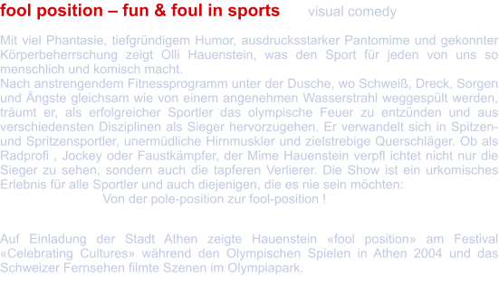 fool position – fun & foul in sports 	visual comedy  Mit viel Phantasie, tiefgründigem Humor, ausdrucksstarker Pantomime und gekonnter Körperbeherrschung zeigt Olli Hauenstein, was den Sport für jeden von uns so menschlich und komisch macht. Nach anstrengendem Fitnessprogramm unter der Dusche, wo Schweiß, Dreck, Sorgen und Ängste gleichsam wie von einem angenehmen Wasserstrahl weggespült werden, träumt er, als erfolgreicher Sportler das olympische Feuer zu entzünden und aus verschiedensten Disziplinen als Sieger hervorzugehen. Er verwandelt sich in Spitzen- und Spritzensportler, unermüdliche Hirnmuskler und zielstrebige Querschläger. Ob als Radprofi , Jockey oder Faustkämpfer, der Mime Hauenstein verpfl ichtet nicht nur die Sieger zu sehen, sondern auch die tapferen Verlierer. Die Show ist ein urkomisches Erlebnis für alle Sportler und auch diejenigen, die es nie sein möchten:  			Von der pole-position zur fool-position !  Auf Einladung der Stadt Athen zeigte Hauenstein «fool position» am Festival «Celebrating Cultures» während den Olympischen Spielen in Athen 2004 und das Schweizer Fernsehen filmte Szenen im Olympiapark.