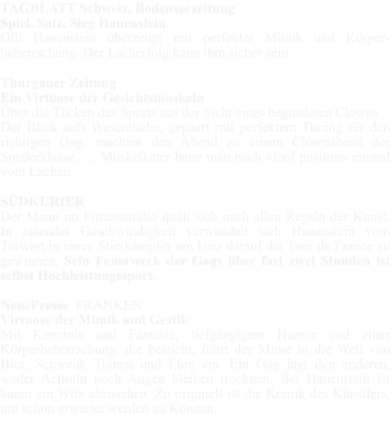 TAGBLATT Schweiz. Bodenseezeitung Spiel, Satz, Sieg Hauenstein Olli Hauenstein überzeugt mit perfekter Mimik und Körper-beherrschung. Der Lacherfolg kann ihm sicher sein.  Thurgauer Zeitung Ein Virtuose der Gesichtsmuskeln Über die Tücken des Sports aus der Sicht eines begnadeten Clowns Der Blick aufs Wesentliche, gepaart mit perfektem Timing für den richtigen Gag, machten den Abend zu einem Clownabend der Sonderklasse. … Muskelkater hatte man nach «fool positon» einmal vom Lachen.  SÜDKURIER Der Mann im Fitnessstudio quält sich nach allen Regeln der Kunst. In rasender Geschwindigkeit verwandelt sich Hauenstein vom Torwart in einen Stierkämpfer um kurz darauf die Tour de France zu gewinnen. Sein Feuerwerk der Gags über fast zwei Stunden ist selbst Hochleistungssport.  NeuePresse  FRANKEN Virtuose der Mimik und Gestik Mit Kenntnis und Fantasie, tiefgängigem Humor und einer Körperbeherrschung, die besticht, führt der Mime in die Welt von Blut, Schweiß, Tränen und Ehre ein. Ein Gag jagt den anderen, weder Achseln noch Augen bleiben trocknen. Bei Hauenstein ist kaum ein Witz abzusehen. Zu originell ist die Komik des Künstlers, um schon erwartet werden zu Können.