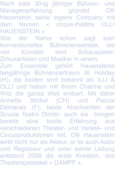 Nach bald 30-ig jähriger Bühnen- und Manegenerfahrung gründet Olli Hauenstein seine eigene Company mit dem Namen « cirque-théâtre OLLI HAUENSTEIN ».  Wie der Name schon sagt kein konventionelles Bühnenensemble, die vier Künstler sind Schauspieler, Zirkusartisten und Musiker in einem. Zum Ensemble gehört Hauensteins langjährige Bühnenpartnerin Illi Holiday (H), die beiden sind bekannt als ILLI & OLLI und haben mit ihrem Charme und Witz die ganze Welt erobert. Mit dabei Annette Stickel (CH) und Pascal Démarais (F), beide Absolventen der Scuola Teatro Dimitri, auch sie  bringen bereits eine breite Erfahrung aus verschiedenen Theater- und Variété- und Circusproduktionen mit. Olli Hauenstein wirkt nicht nur als Akteur, er ist auch Autor und Regisseur und unter seiner Leitung entstand 2008 die erste Kreation, das Theaterspektakel « DAMPF ».