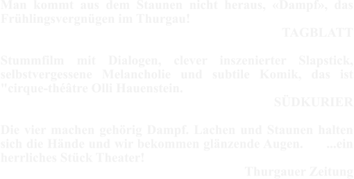 Man kommt aus dem Staunen nicht heraus, «Dampf», das Frühlingsvergnügen im Thurgau! TAGBLATT   Stummfilm mit Dialogen, clever inszenierter Slapstick, selbstvergessene Melancholie und subtile Komik, das ist "cirque-théâtre Olli Hauenstein.                   SÜDKURIER  Die vier machen gehörig Dampf. Lachen und Staunen halten sich die Hände und wir bekommen glänzende Augen.      ...ein herrliches Stück Theater!    Thurgauer Zeitung