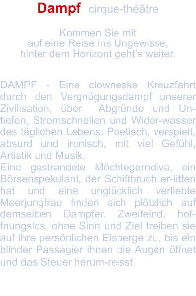 Dampf  cirque-théâtre   Kommen Sie mit  auf eine Reise ins Ungewisse, hinter dem Horizont geht’s weiter.   DAMPF - Eine clowneske Kreuzfahrt durch den Vergnügungsdampf unserer Zivilisation, über  Abgründe und Un-tiefen, Stromschnellen und Wider-wasser des täglichen Lebens. Poetisch, verspielt, absurd und ironisch, mit viel Gefühl, Artistik und Musik. Eine gestrandete Möchtegerndiva, ein Börsenspekulant, der Schiffbruch er-litten hat und eine unglücklich verliebte Meerjungfrau finden sich plötzlich auf demselben Dampfer. Zweifelnd, hof-fnungslos, ohne Sinn und Ziel treiben sie auf ihre persönlichen Eisberge zu, bis ein blinder Passagier ihnen die Augen öffnet und das Steuer herum-reisst.