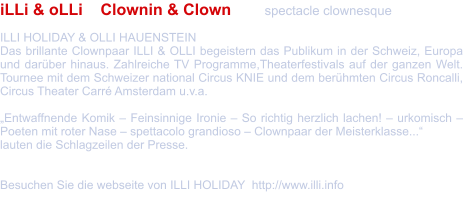 iLLi & oLLi    Clownin & Clown  	spectacle clownesque  ILLI HOLIDAY & OLLI HAUENSTEIN  Das brillante Clownpaar ILLI & OLLI begeistern das Publikum in der Schweiz, Europa und darüber hinaus. Zahlreiche TV Programme,Theaterfestivals auf der ganzen Welt. Tournee mit dem Schweizer national Circus KNIE und dem berühmten Circus Roncalli, Circus Theater Carré Amsterdam u.v.a.   „Entwaffnende Komik – Feinsinnige Ironie – So richtig herzlich lachen! – urkomisch – Poeten mit roter Nase – spettacolo grandioso – Clownpaar der Meisterklasse...“  lauten die Schlagzeilen der Presse.   Besuchen Sie die webseite von ILLI HOLIDAY  http://www.illi.info
