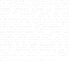 Seit 1978 begeistert das brillante Clownpaar Illi & Olli mit ausdrucksvoller Kunst und sprühender Spielfreude in ganz Europa, Kanada und Japan. »Sie präsentieren Slapstick in höchster Vollendung, basierend auf ausgereifter Pantomime, brillanter Akrobatik und tiefsinnigem Humor, garniert mit musikalischen Parodien« (St. Galler Tagblatt).   Ihr kritischer Blick, die Vielfalt ihrer Ausdrucksmittel und ihre Vorliebe für Surrealismus und Poesie machen den Stil aus, mit dem sie international bekannt wurden. Eine Vorstellung voller Über-raschungen, verblüffender Ideen und Assoziationen, in der eine Handorgel zur Schreibmaschine oder ein Geigenkasten zum Krokodil wird.   Scheinbar aus-sichtslose Lebenslagen müssen gemeistert werden – akrobatisch, poetisch, komisch. Clownin und Clown zeigten ihr Programm erfolgreich auf vielen Bühnen und namhaften Festivals. Sie wirkten in zahlreichen TV-Sendungen mit und hatten Engagements bei den berühmten Circussen Knie und Roncalli. Mit dem Schweizer Nationalcircus Knie gastierten sie auch im Theater Carré in Amsterdam. Ein einzigartiges Zusammenspiel von Ungarischer Clownin und Schweizer Clown!    Frau und Mann: mit-, gegen- und durcheinander.