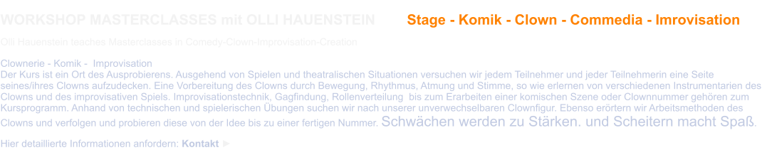 WORKSHOP MASTERCLASSES mit OLLI HAUENSTEIN        Stage - Komik - Clown - Commedia - Imrovisation  Olli Hauenstein teaches Masterclasses in Comedy-Clown-Improvisation-Creation  Clownerie - Komik -  Improvisation Der Kurs ist ein Ort des Ausprobierens. Ausgehend von Spielen und theatralischen Situationen versuchen wir jedem Teilnehmer und jeder Teilnehmerin eine Seite seines/ihres Clowns aufzudecken. Eine Vorbereitung des Clowns durch Bewegung, Rhythmus, Atmung und Stimme, so wie erlernen von verschiedenen Instrumentarien des Clowns und des improvisativen Spiels. Improvisationstechnik, Gagfindung, Rollenverteilung  bis zum Erarbeiten einer komischen Szene oder Clownnummer gehören zum Kursprogramm. Anhand von technischen und spielerischen Übungen suchen wir nach unserer unverwechselbaren Clownfigur. Ebenso erörtern wir Arbeitsmethoden des Clowns und verfolgen und probieren diese von der Idee bis zu einer fertigen Nummer. Schwächen werden zu Stärken. und Scheitern macht Spaß.  Hier detaillierte Informationen anfordern: Kontakt ►