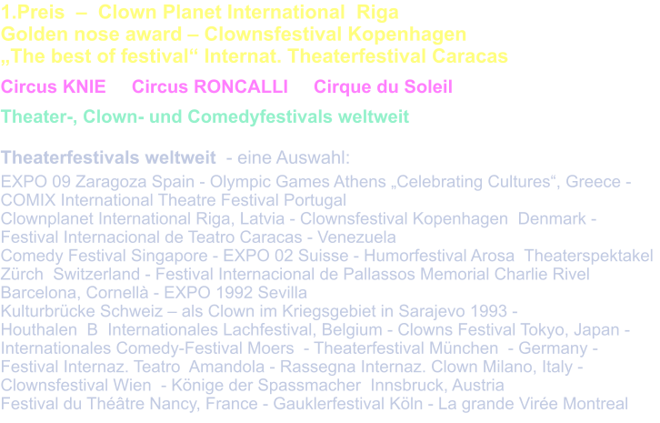 1.Preis  –  Clown Planet International  Riga  Golden nose award – Clownsfestival Kopenhagen  „The best of festival“ Internat. Theaterfestival Caracas   Circus KNIE     Circus RONCALLI     Cirque du Soleil    Theater-, Clown- und Comedyfestivals weltweit  Theaterfestivals weltweit  - eine Auswahl:  EXPO 09 Zaragoza Spain - Olympic Games Athens „Celebrating Cultures“, Greece - COMIX International Theatre Festival Portugal Clownplanet International Riga, Latvia - Clownsfestival Kopenhagen  Denmark - Festival Internacional de Teatro Caracas - Venezuela Comedy Festival Singapore - EXPO 02 Suisse - Humorfestival Arosa  Theaterspektakel Zürch  Switzerland - Festival Internacional de Pallassos Memorial Charlie Rivel Barcelona, Cornellà - EXPO 1992 Sevilla  Kulturbrücke Schweiz – als Clown im Kriegsgebiet in Sarajevo 1993 -  Houthalen  B  Internationales Lachfestival, Belgium - Clowns Festival Tokyo, Japan - Internationales Comedy-Festival Moers  - Theaterfestival München  - Germany - Festival Internaz. Teatro  Amandola - Rassegna Internaz. Clown Milano, Italy - Clownsfestival Wien  - Könige der Spassmacher  Innsbruck, Austria Festival du Théâtre Nancy, France - Gauklerfestival Köln - La grande Virée Montreal